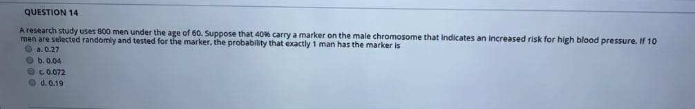 QUESTION 14
A research study uses 800 men under the age of 60. Suppose that 40% carry a marker on the male chromosome that indicates an Increased risk for high blood pressure. If 10
men are selected randomly and tested for the marker, the probability that exactly 1 man has the marker is
O a.0.27
O b. 0.04
O c. 0.072
O d. 0.19
