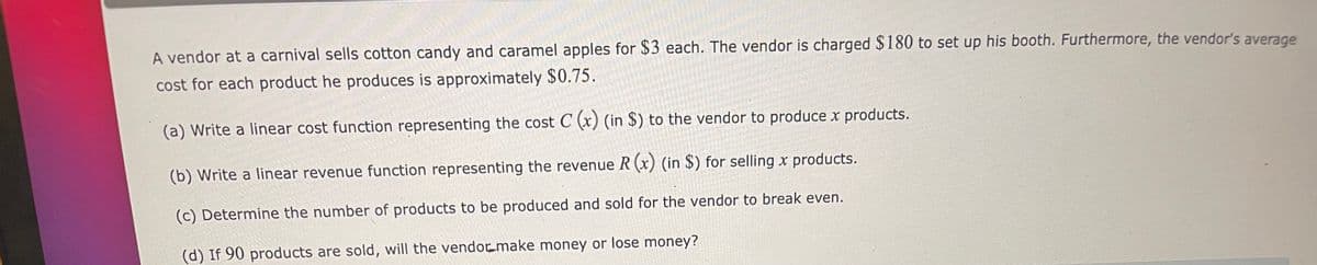 A vendor at a carnival sells cotton candy and caramel apples for $3 each. The vendor is charged $180 to set up his booth. Furthermore, the vendor's average
cost for each product he produces is approximately $0.75.
(a) Write a linear cost function representing the cost C (x) (in $) to the vendor to produce x products.
(b) Write a linear revenue function representing the revenue R (x) (in $) for selling x products.
(c) Determine the number of products to be produced and sold for the vendor to break even.
(d) If 90 products are sold, will the vendormake money or lose money?
