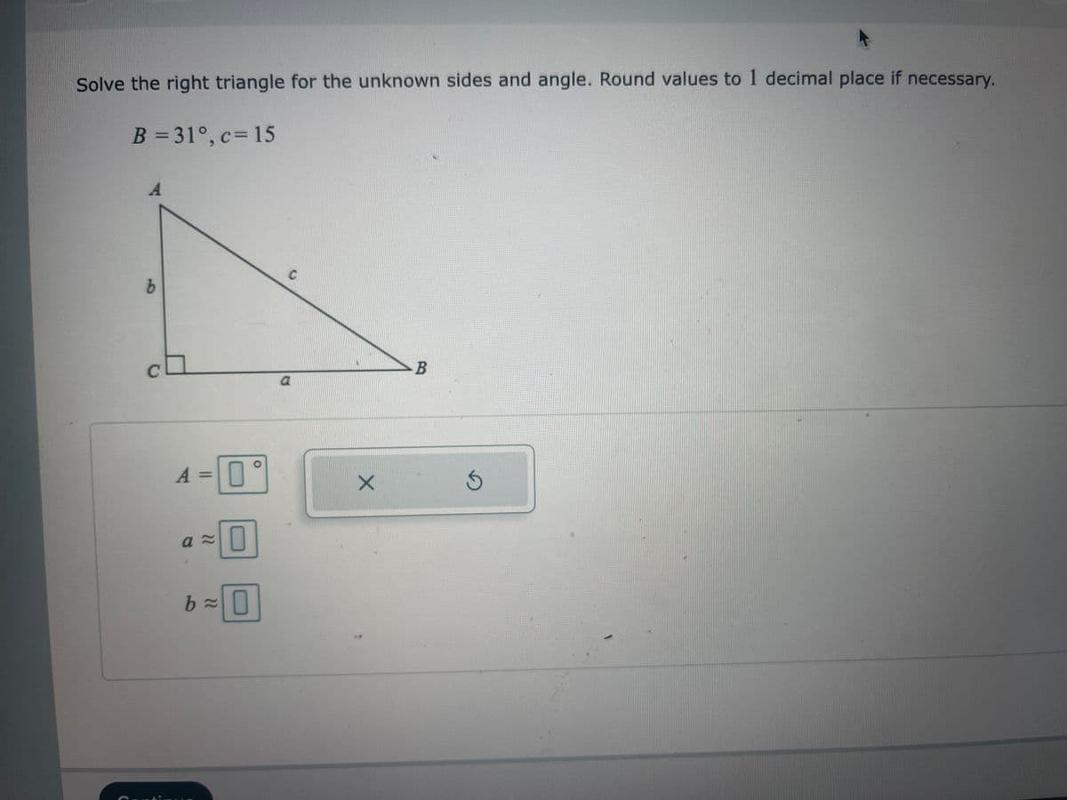 Solve the right triangle for the unknown sides and angle. Round values to 1 decimal place if necessary.
B = 31°, c = 15
A
b
A = 0
°
a≈
0
b=0
C
a
X
B
S