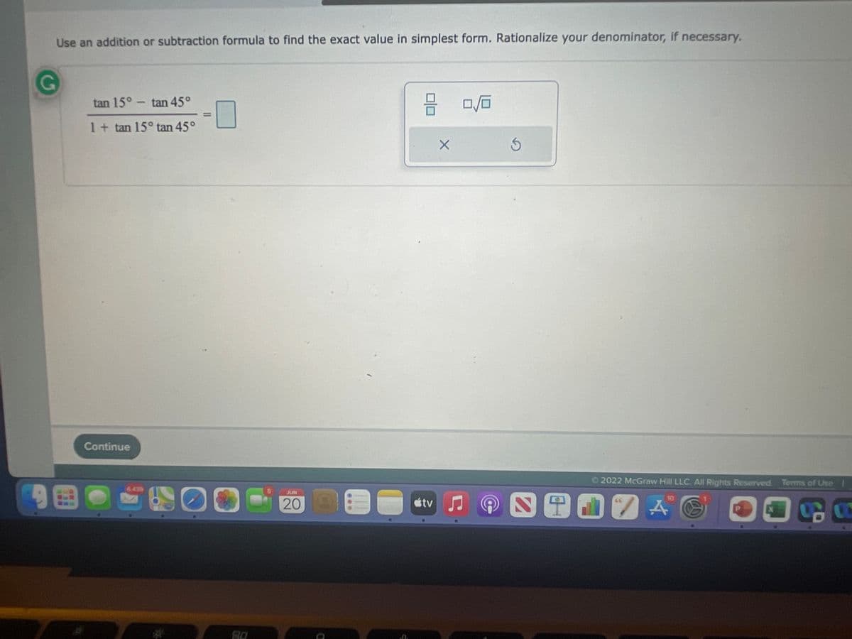 Use an addition or subtraction formula to find the exact value in simplest form. Rationalize your denominator, if necessary.
G
tan 15° -tan 45°
믐
0/0
1 + tan 15° tan 45°
Continue
JUN
COGED
80
&
C
X
tv ♫
3
Ⓒ2022 McGraw Hill LLC. All Rights Reserved. Terms of Use |
TO
P
CO