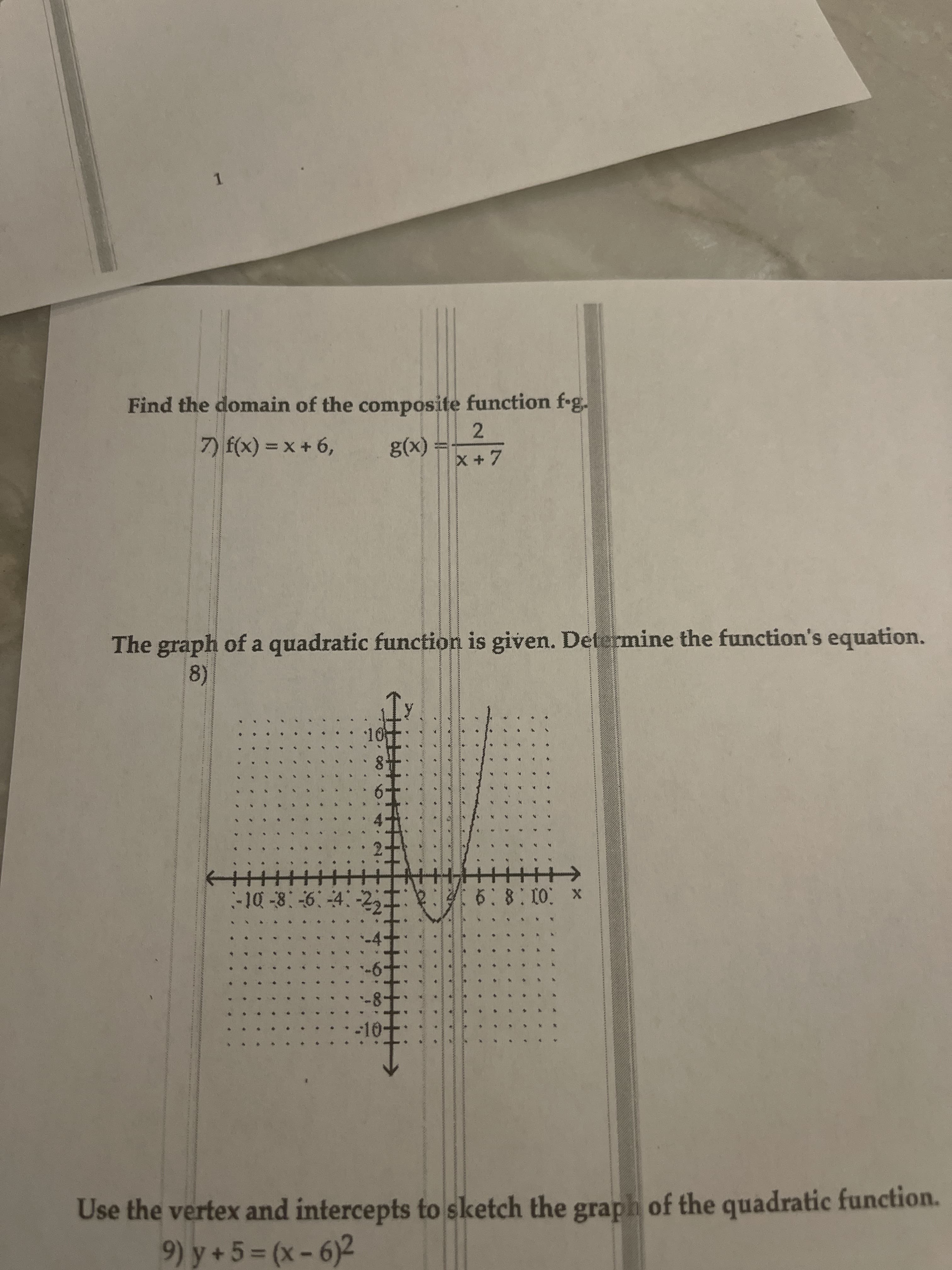 1.
Find the domain of the composite function f-g.
2.
(x)
X +7
7) f(x) = x + 6,
%3D
The graph of a quadratic function is given. Determine the function's equation.
8)
x :01:8:9
:-10-8:-6 4:-2,
Use the vertex and intercepts to sketch the graph of the quadratic function.
9) y + 5 = (x - 6)2
