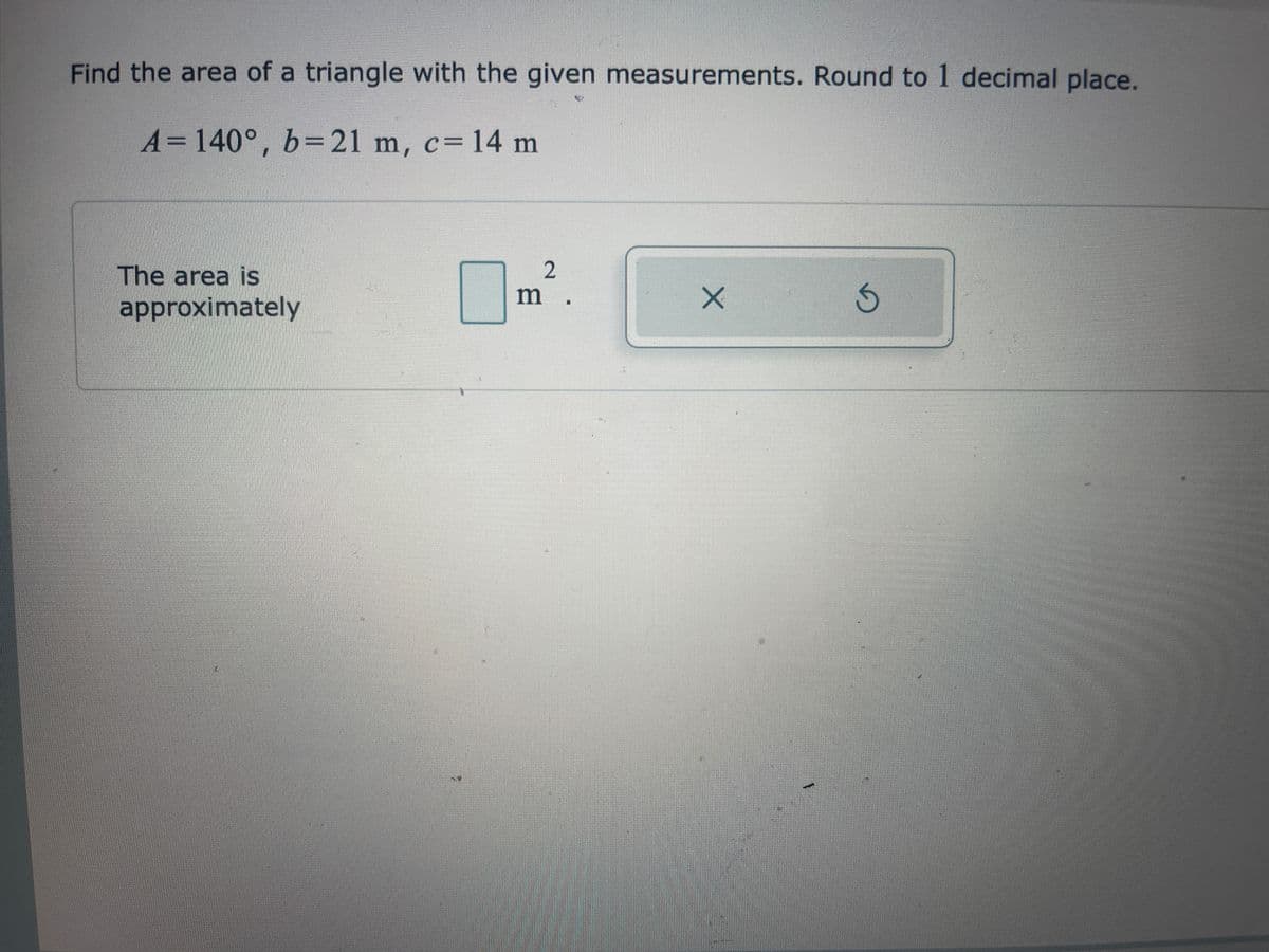 Find the area of a triangle with the given measurements. Round to 1 decimal place.
A= 140°, b= 21 m, c= 14 m
The area is
approximately
2
m
X
D