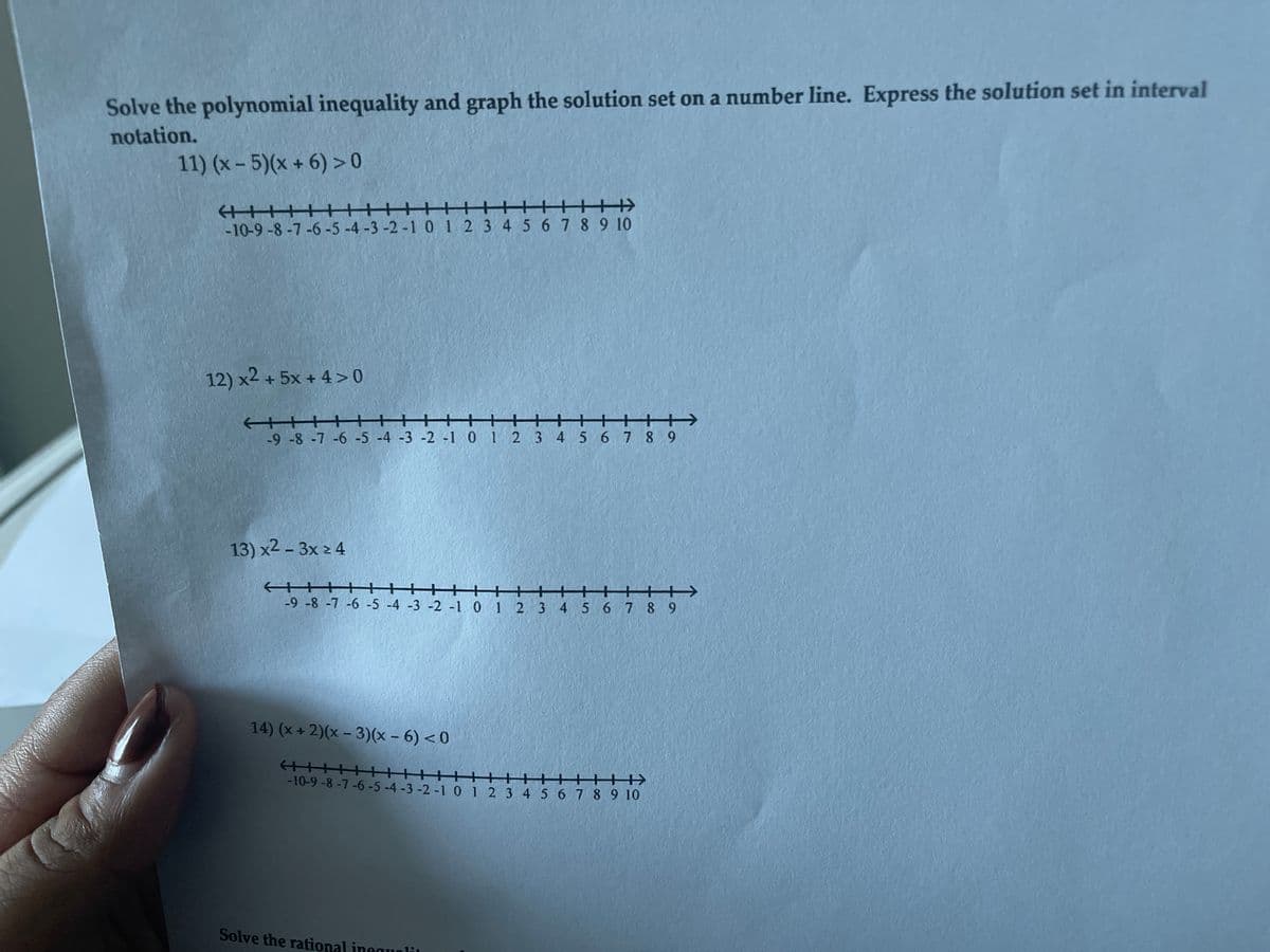 Solve the polynomial inequality and graph the solution set on a number line. Express the solution set in interval
notation.
11) (x - 5)(x + 6) > 0
+++)
-10-9 -8-7-6-5-4 -3 -2-1 01 2 3 4 56 7 8 9 10
12) x2 + 5x + 4 > 0
十
+-
-9 -8 -7 -6 -5 -4 -3 -2 -1 0 1 2 3 4 5 6 7 8 9
13) x2 - 3x 2 4
++
+++ +++
-9 -8 -7 -6 -5 -4 -3 -2 -1 0 1 2 3 4 5 6 7 8 9
14) (x + 2)(x – 3)(x – 6) < 0
+++
-10-9-8-7-6-5-4 -3 -2 -1 0 1 2 3 4 5678910
Solve the rational inggunli
