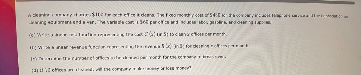A cleaning company charges $100 for each office it cleans. The fixed monthly cost of $480 for the company includes telephone service and the depreciation on
cleaning equipment and a van. The variable cost is $60 per office and includes labor, gasoline, and cleaning supplies.
(a) Write a linear cost function representing the cost C (x) (in $) to clean x offices per month.
(b) Write a linear revenue function representing the revenue R (x) (in $) for cleaning x offices per month.
(c) Determine the number of offices to be cleaned per month for the company to break even.
(d) If 10 offices are cleaned, will the company make money or lose money?
