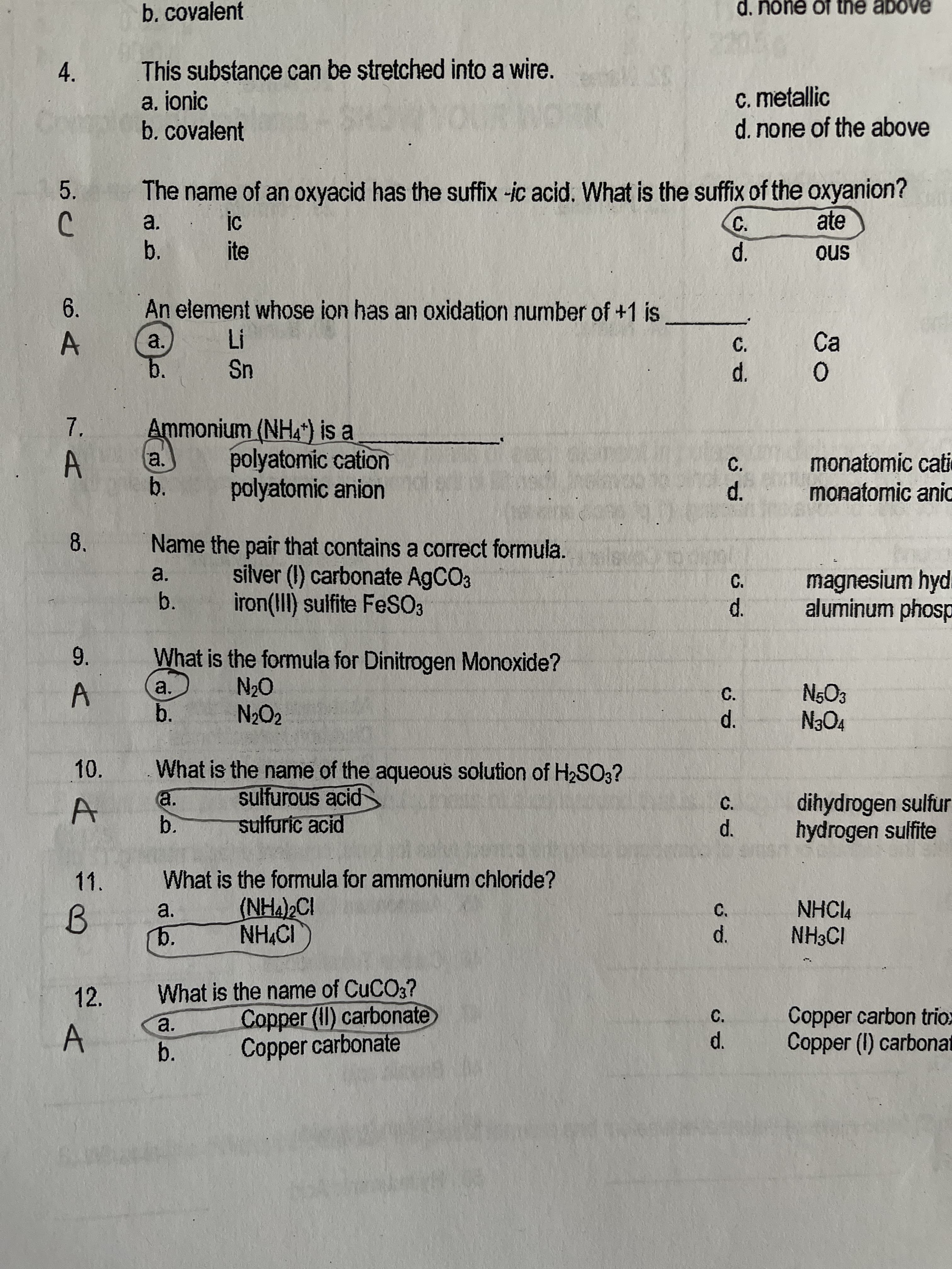 b.
12.
8.
b.covalent
d. none of the above
This substance can be ștretched into a wire.
a, ionic
b. covalent
4.
c. metallic
d. none of the above
The name of an oxyacid has the suffix -ic acid. What is the suffix of the oxyanion?
ate
5.
a.
C.
b.
ite
sno
6.
An element whose ion has an oxidation number of +1 is
a.
C.
Ca
Sn
b.
Ammonium (NHA") is a
7.
a.
polyatomic cation
monatomic cati
monatomic ani
C.
A.
b.
polyatomic anion
Name the pair that contains a correct formula.
a.
silver (I) carbonate AGCO3
magnesium hyd.
d.
aluminum phosp
C.
b.
iron(III) sulfite FeSO3
What is the formula for Dinitrogen Monoxide?
9.
a.
A.
b.
N5O3
C.
N2O2
d.
10.
What is the name of the aqueous solution of H2SO3?
sulfurous acid
sulfuric acid
a.
dihydrogen sulfur
hydrogen sulfite
C.
b.
d.
11.
What is the formula for ammonium chloride?
(NHA)2CI
NHCl4
NH3CI
a.
c.
b.
d.
What is the name of CUCO3?
Copper (II) carbonate
Copper carbonate
Copper carbon trio:
Copper (1) carbonat
a.
C.
A.
d.
