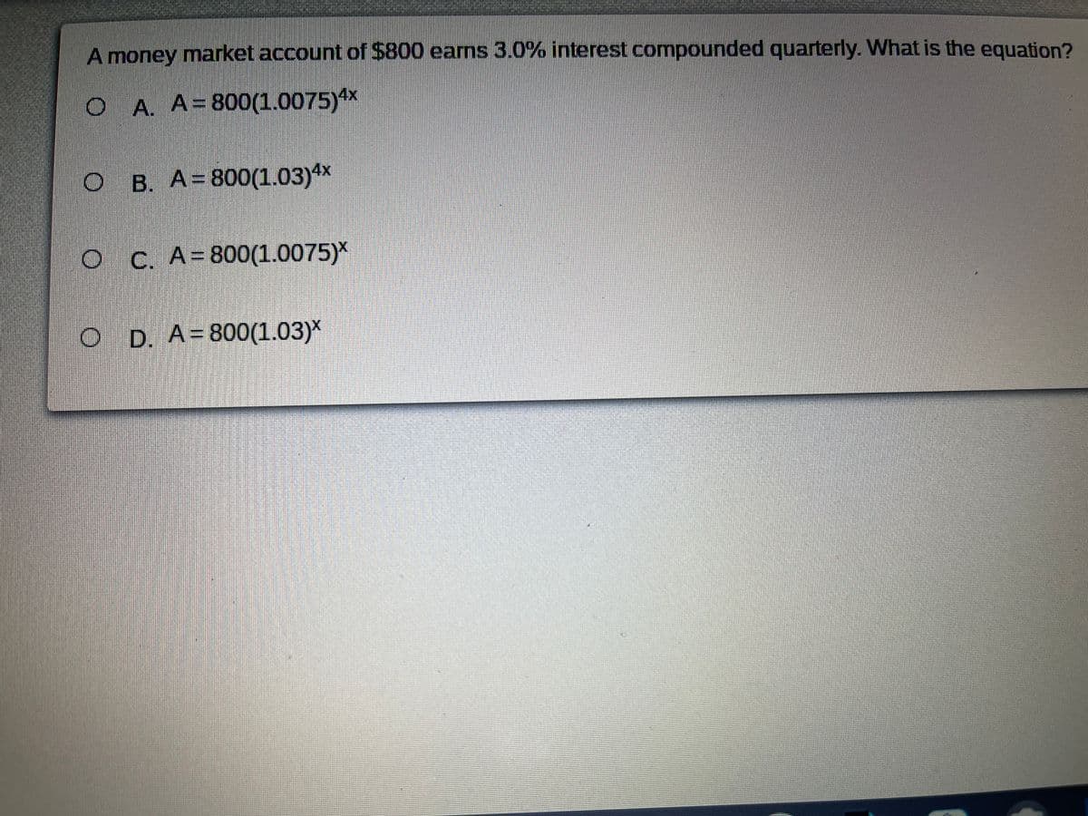 A money market account of $800 eams 3.0% interest compounded quarterly. What is the equation?
O A. A=800(1.0075)**
B. A=800(1.03)4x
O C. A=800(1.0075)*
O D. A=800(1.03)*
