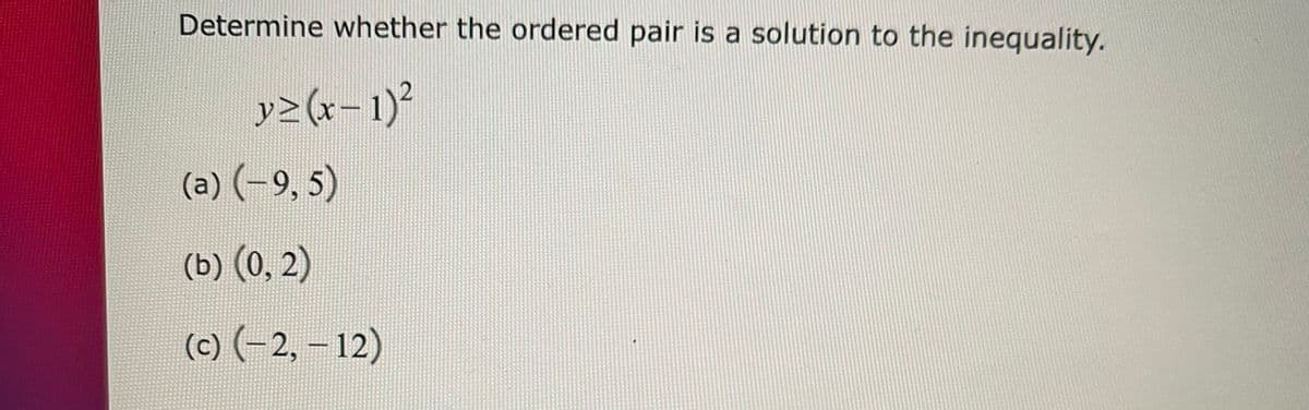 Determine whether the ordered pair is a solution to the inequality.
y>(r-1)?
(a) (-9, 5)
(b) (0, 2)
(c) (-2, – 12)
