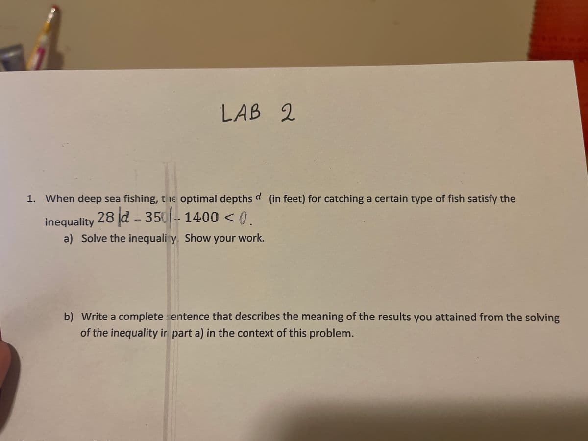 LAB 2
1. When deep sea fishing, the optimal depths d (in feet) for catching a certain type of fish satisfy the
28 d - 350- 1400 < (.
inequality
a) Solve the inequali y. Show your work.
b) Write a complete entence that describes the meaning of the results you attained from the solving
of the inequality ir part a) in the context of this problem.
