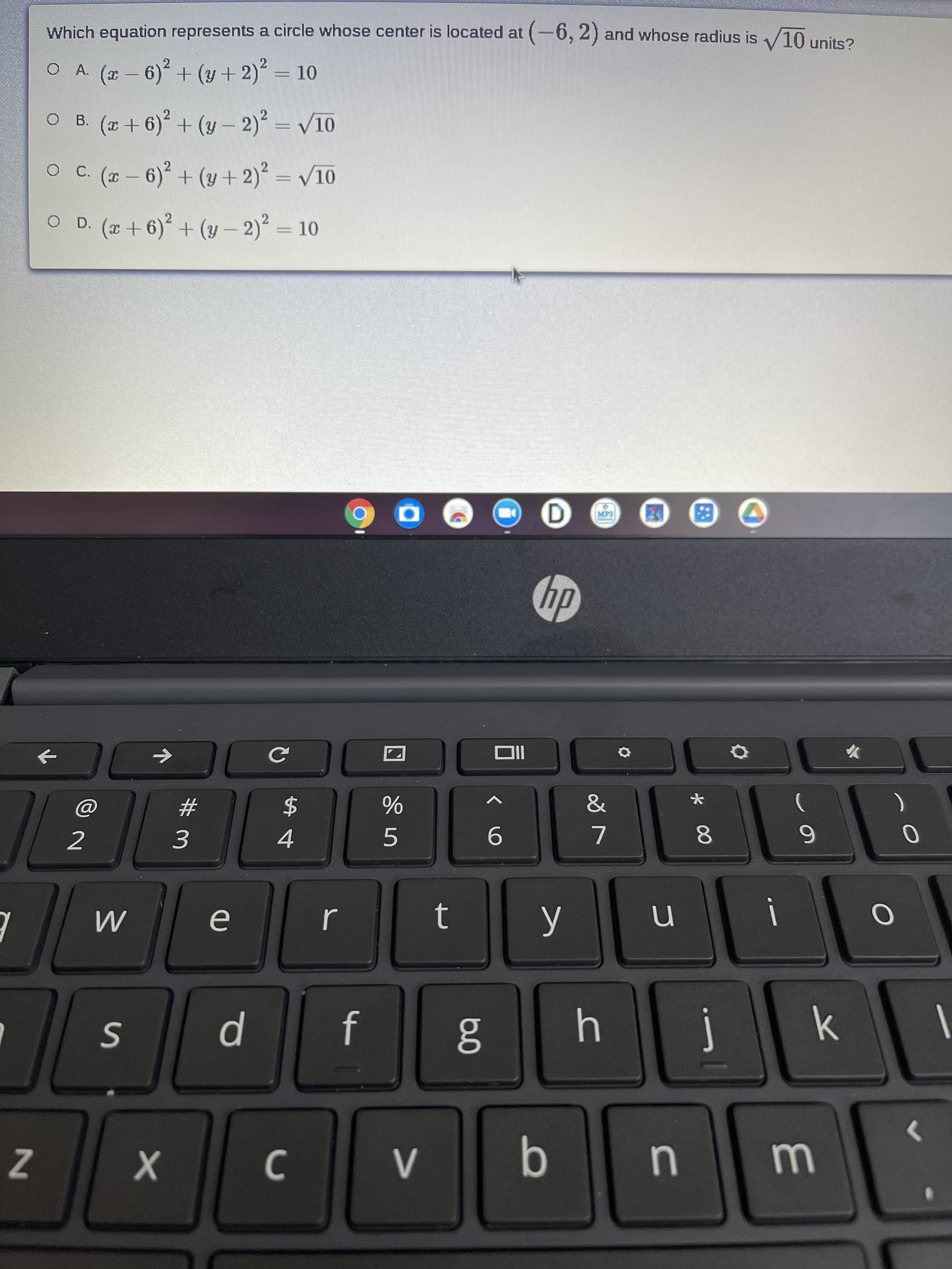 Which equation represents a circle whose center is located at (-6, 2) and whose radius is /10 units?
O A. ( - 6) + (y +2) = 10
O B. (+6) + (y – 2) = V10
O C (- 6) + (y + 2)? = /10
%3D
O D. (x+ 6)° + (y – 2) = 10
