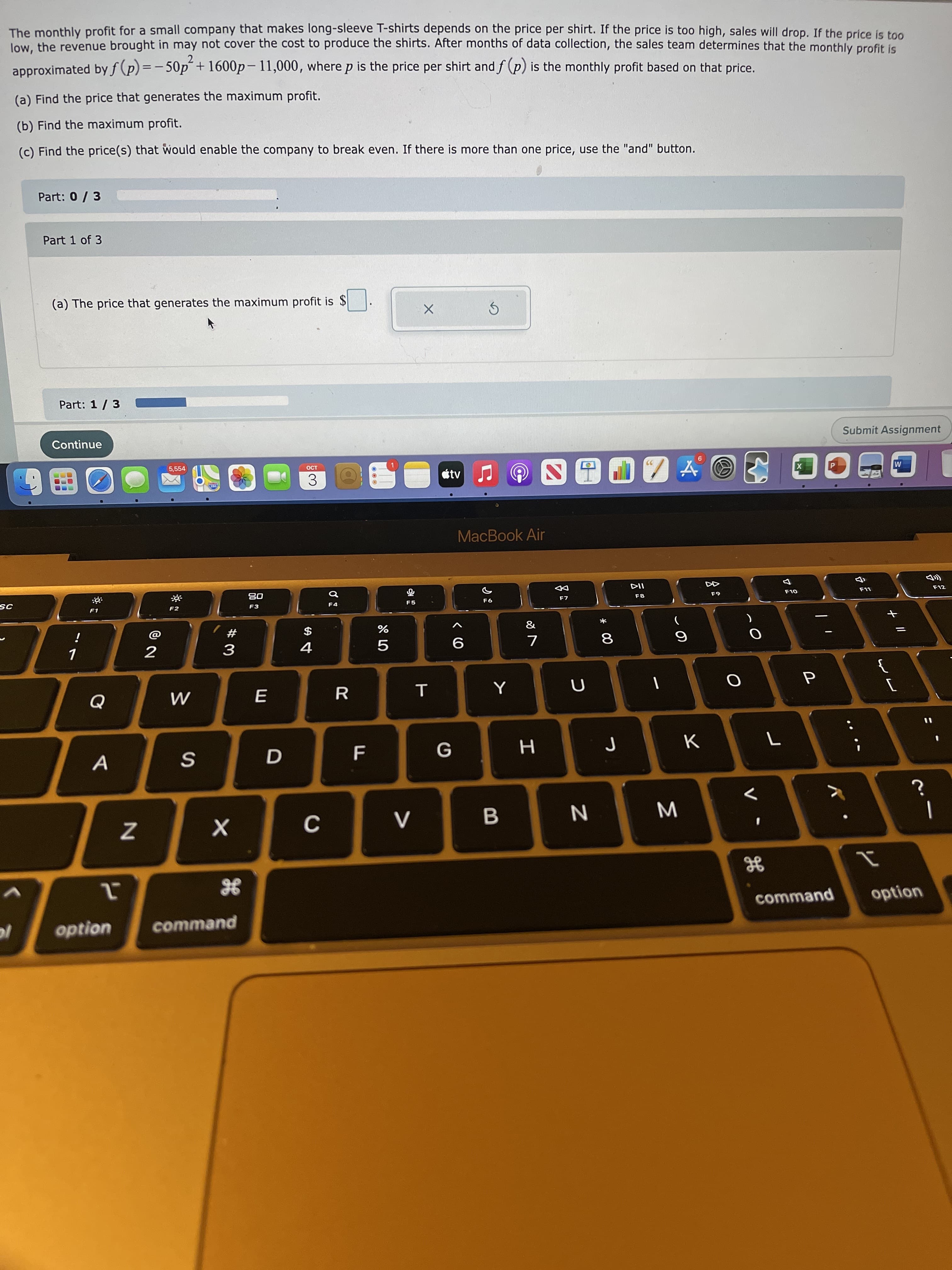 + I|
Σ
* 00
つ
& LO
The monthly profit for a small company that makes long-sleeve T-shirts depends on the price per shirt. If the price is too high, sales will drop. If the price is too
low, the revenue brought in may not cover the cost to produce the shirts. After months of data collection, the sales team determines that the monthly profit is
approximated by f (p) = -50p´+ 1600p– 11,000, where p is the price per shirt andf (p) is the monthly profit based on that price.
(a) Find the price that generates the maximum profit.
(b) Find the maximum profit.
(c) Find the price(s) that would enable the company to break even. If there is more than one price, use the "and" button.
Part: 0/3
Part 1 of 3
(a) The price that generates the maximum profit is $
Part: 1/ 3
Continue
Submit Assignment
5,554
OCT
99
étv
M
X
3.
MacBook Air
D吕
F3
F12
F7
63
F4
F5
F1
F2
&
*
#
$
7
2
6.
9
ヨ
%3D
G
A
command
option
option
command
