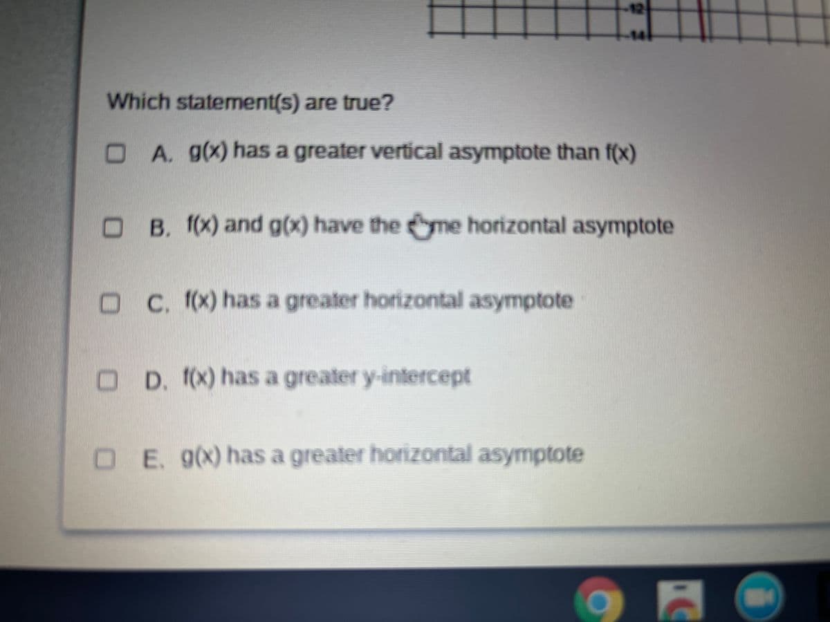 12
14
Which statement(s) are true?
A. g(x) has a greater vertical asymptote than f(x)
OB. (x) and g(x) have the yme horizontal asymptote
O C. (x) has a greater horizontal asymptote
O D. (x) has a greater y-intercept
OE. 9(x) has a greater horizontal asymptote
