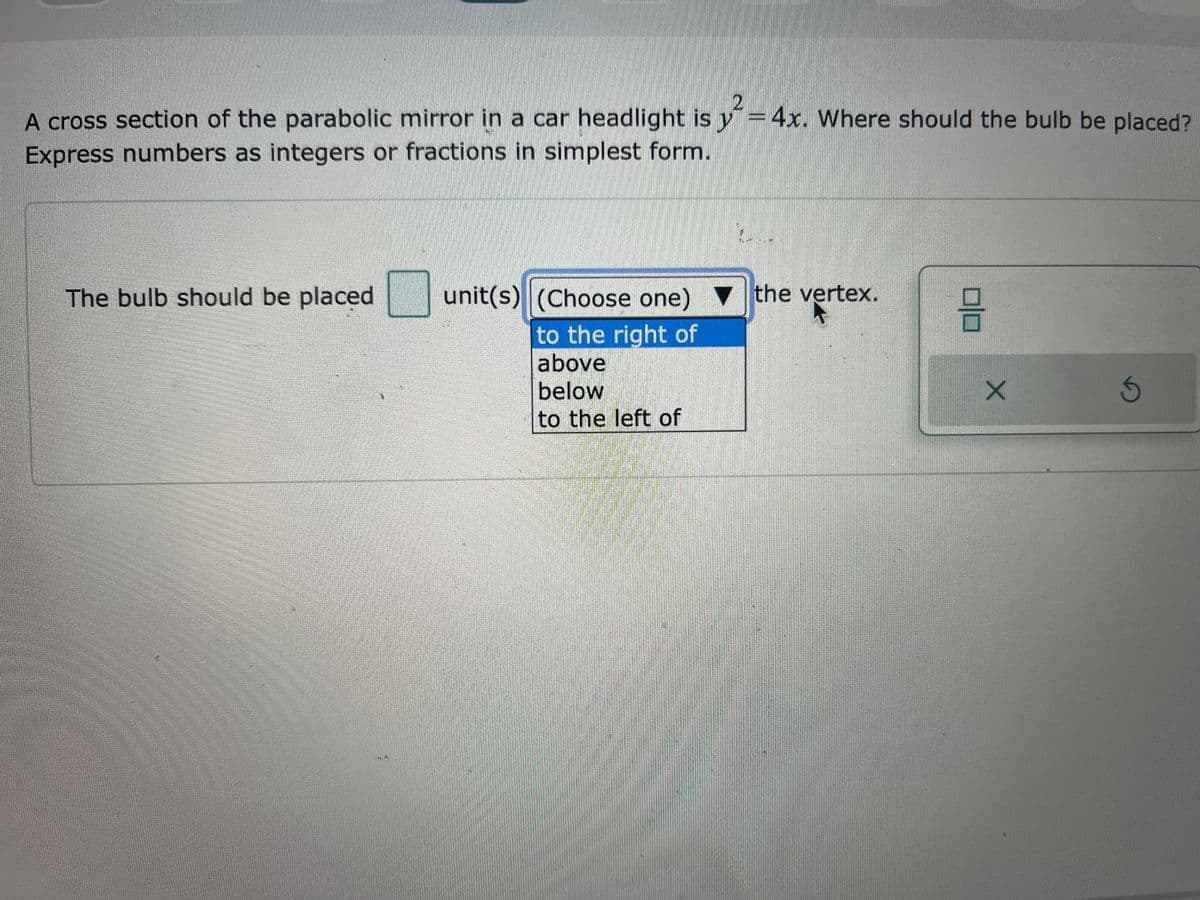 A cross section of the parabolic mirror in a car headlight is y=4x. Where should the bulb be placed?
Express numbers as integers or fractions in simplest form.
The bulb should be placed
unit(s) (Choose one) the vertex.
to the right of
above
below
to the left of
0|0
X
5