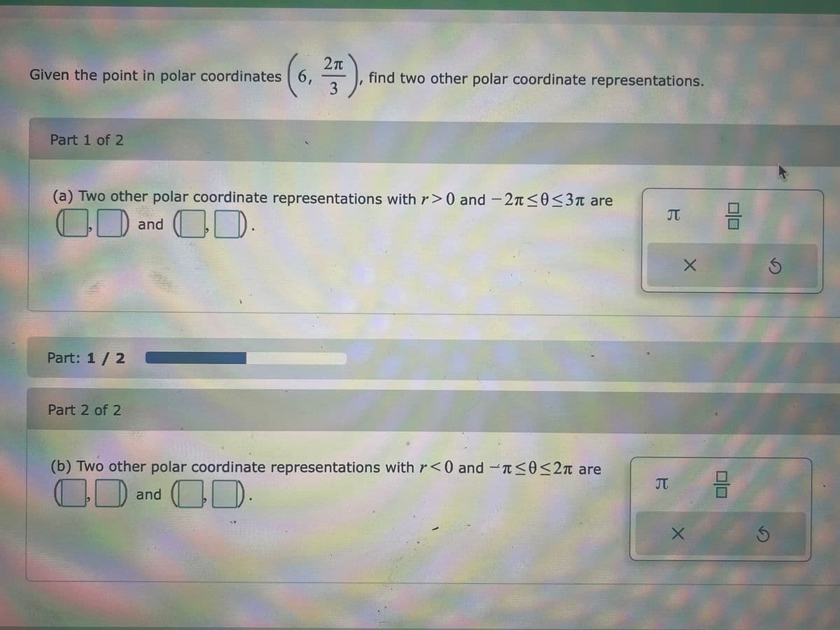 Given the point in polar coordinates 6,
Part 1 of 2
(6, 27)
3
Part: 1 / 2
(a) Two other polar coordinate representations with r>0 and -2≤0≤3 are
7
and D.
1
Part 2 of 2
find two other polar coordinate representations.
(b) Two other polar coordinate representations with r<0 and ≤0 ≤2π are
O and D.
B
B
JT
X
X
3
8
S
S