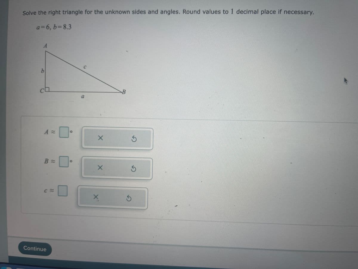 Solve the right triangle for the unknown sides and angles. Round values to 1 decimal place if necessary.
a=6₁b = 8.3
A
b
A=
B =
Ca
Continue
O
O
с
a
X
X
X²
B
S
S
S
1