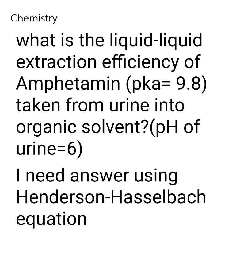 Chemistry
what is the liquid-liquid
extraction efficiency of
Amphetamin (pka= 9.8)
taken from urine into
organic solvent? (pH of
urine=6)
I need answer using
Henderson-Hasselbach
equation