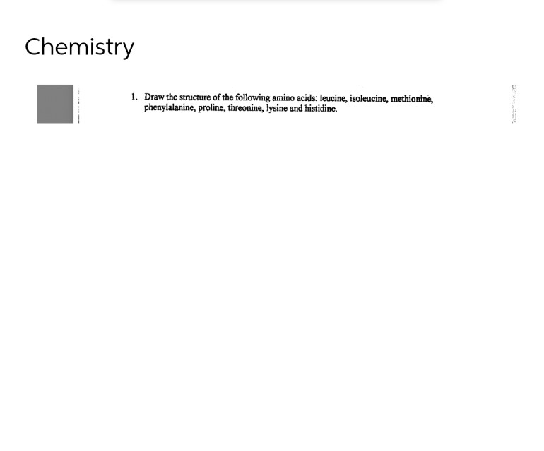 Chemistry
1. Draw the structure of the following amino acids: leucine, isoleucine, methionine,
phenylalanine, proline, threonine, lysine and histidine.