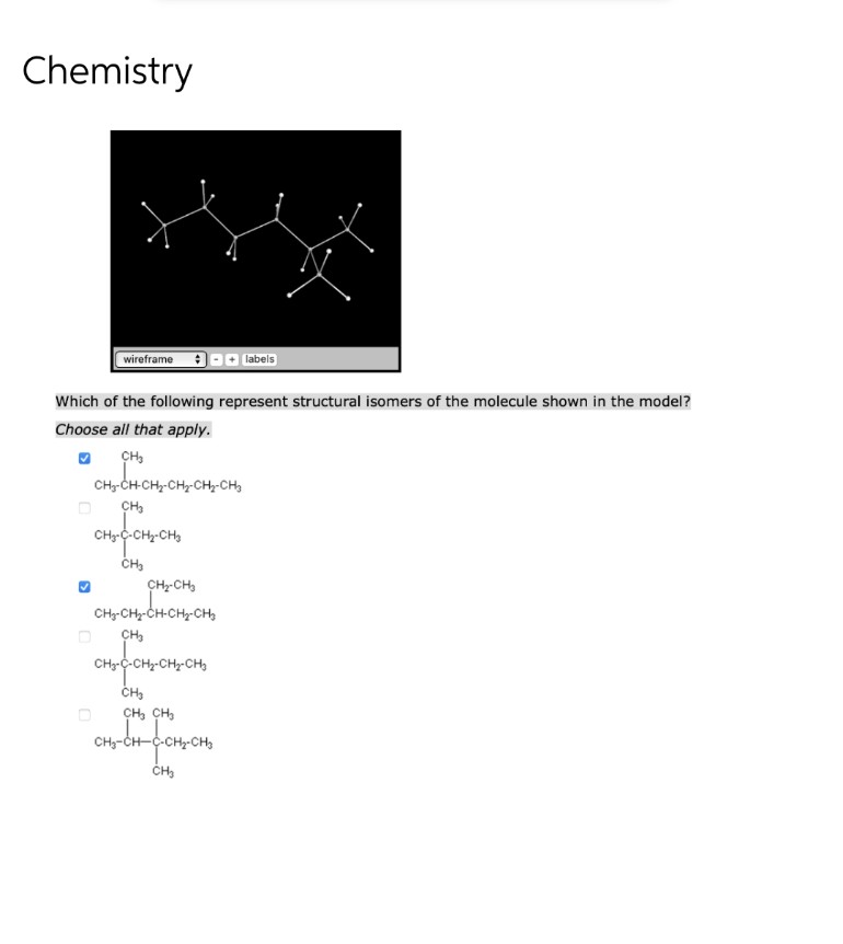 Chemistry
wireframe;
labels
Which of the following represent structural isomers of the molecule shown in the model?
Choose all that apply.
CH₂
CHCHCHCHC
CH₂-CH-CH₂-CH₂-CH₂-CH₂
CH₂
H₂-C-CH₂-CH₂
CH3
CH₂-CH₂
CH₂-CH₂-CH-CH₂-CH₂
CH₂
CH₂-C-CH₂-CH₂-CH₂
CH
CH3 CH
CH-CH-C-CH-CH
CH₂