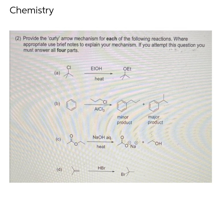 Chemistry
(2) Provide the 'curly' arrow mechanism for each of the following reactions. Where
appropriate use brief notes to explain your mechanism. If you attempt this question you
must answer all four parts.
EtOH
OEt
(a)
잇
(b)
Er
(c)
(d) F
heat
CI
AICI3
NaOH aq.
heat
HBr
minor
product
Lona
O Na
Br
major
product
+ OH