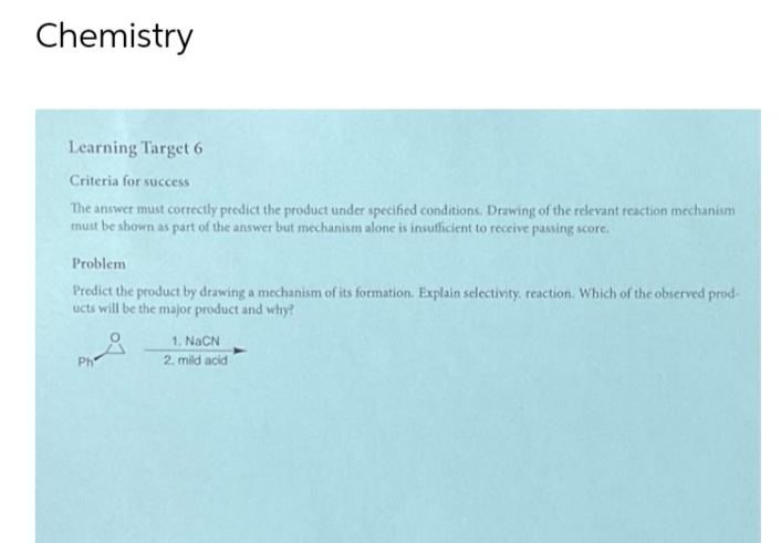 Chemistry
Learning Target 6
Criteria for success
The answer must correctly predict the product under specified conditions. Drawing of the relevant reaction mechanism
must be shown as part of the answer but mechanism alone is insufficient to receive passing score.
Problem
Predict the product by drawing a mechanism of its formation. Explain selectivity. reaction. Which of the observed prod-
ucts will be the major product and why?
1. NaCN
Ph
2. mild acid