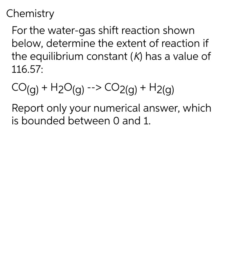 Chemistry
For the water-gas
shift reaction shown
below, determine the extent of reaction if
the equilibrium constant (K) has a value of
116.57:
CO(g) + H₂O(g) --> CO2(g) + H2(g)
Report only your numerical answer, which
is bounded between 0 and 1.