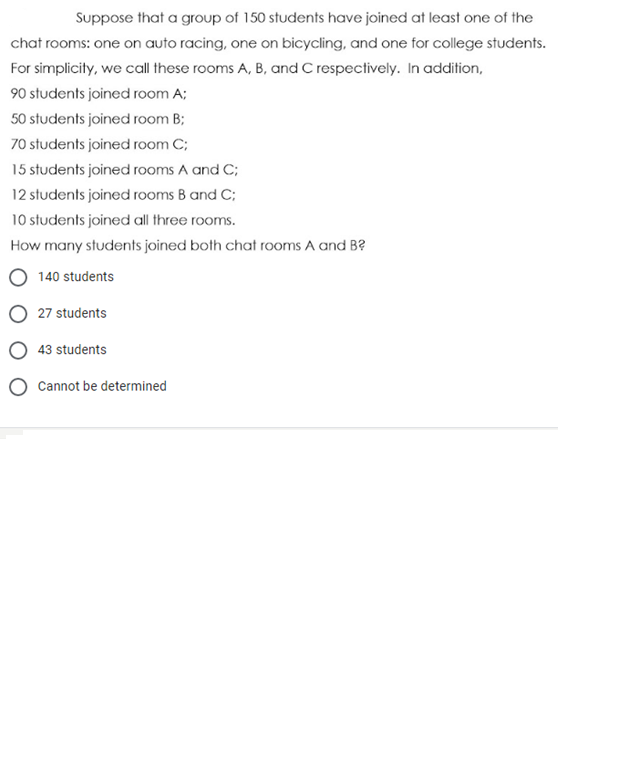 Suppose that a group of 150 students have joined at least one of the
chat rooms: one on auto racing, one on bicycling, and one for college students.
For simplicity, we call these rooms A, B, and C respectively. In addition,
90 students joined room A;
50 students joined room B;
70 students joined room C;
15 students joined rooms A and C;
12 students joined rooms B and C;
10 students joined all three rooms.
How many students joined both chat rooms A and B?
140 students
27 students
43 students
Cannot be determined
