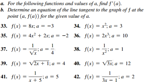 a. For the following functions and values of a, find f'(a).
b. Determine an equation of the line tangent to the graph of f at the
point (a, f(a)) for the given value of a.
33. f(x)
8x; a = -3
34. f(x) = x²; a = 3
35. f(x) = 4x² + 2x; a = -2 36. f(x) = 2x³; a = 10
%3D
%3D
1
37. f(x)
; a
4
1
38. f(x)
a = 1
Vx
39. f(x)
V2r + 1; a = 4
40. f(x) = V3x; a = 12
%3D
41. f(x)
1
-;a = 5
42. f(x)
1
; а %3D 2
x + 5
Зх — 1

