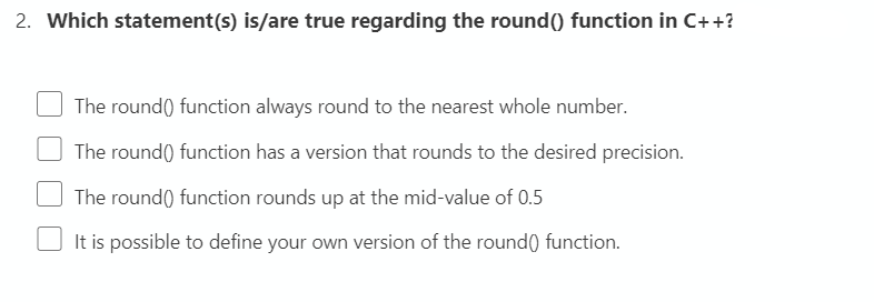 2. Which statement(s) is/are true regarding the round() function in C++?
The round() function always round to the nearest whole number.
The round() function has a version that rounds to the desired precision.
The round() function rounds up at the mid-value of 0.5
It is possible to define your own version of the round() function.