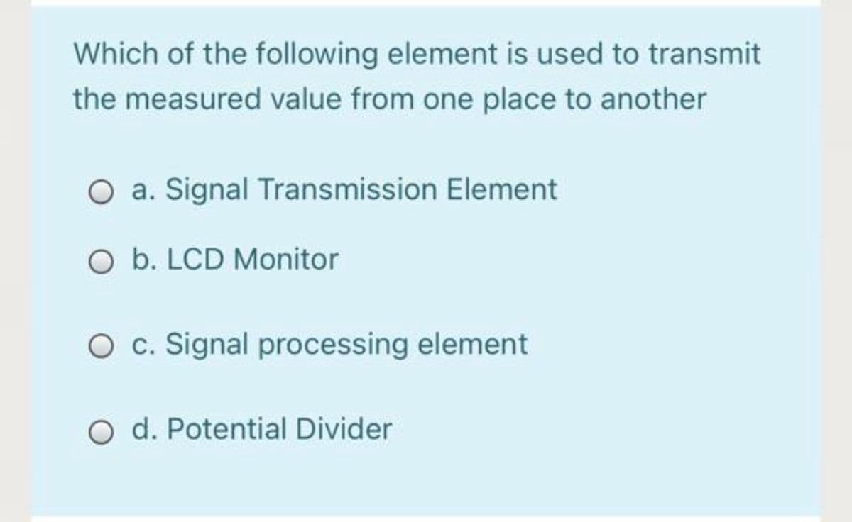 Which of the following element is used to transmit
the measured value from one place to another
O a. Signal Transmission Element
O b. LCD Monitor
O c. Signal processing element
O d. Potential Divider
