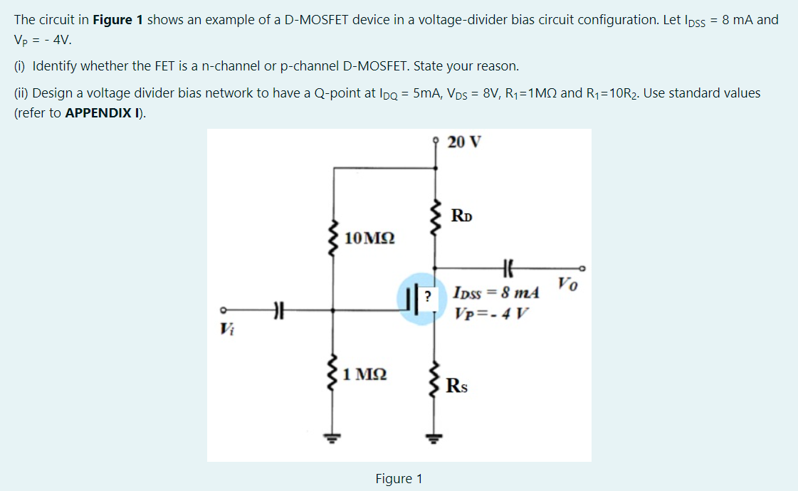 The circuit in Figure 1 shows an example of a D-MOSFET device in a voltage-divider bias circuit configuration. Let Ipss = 8 mA and
Vp = - 4V.
(i) Identify whether the FET is a n-channel or p-channel D-MOSFET. State your reason.
(ii) Design a voltage divider bias network to have a Q-point at IpQ = 5mA, VDs = 8V, R1=1MQ and R1=10R2. Use standard values
(refer to APPENDIX I).
20 V
RD
10MQ
Vo
IDss = 8 m
?
Vp=- 4 V
Vị
1 MQ
Rs
Figure 1
