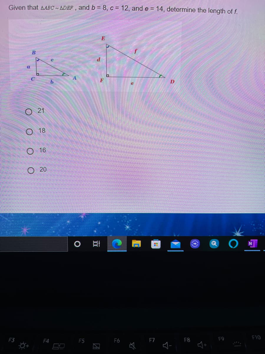 Given that AABC~ADEF , and b = 8, c = 12, and e = 14, determine the length of f.
E
a
21
18
О 16
О 20
F4
F5
F7
F8
F9
F10
O O O
