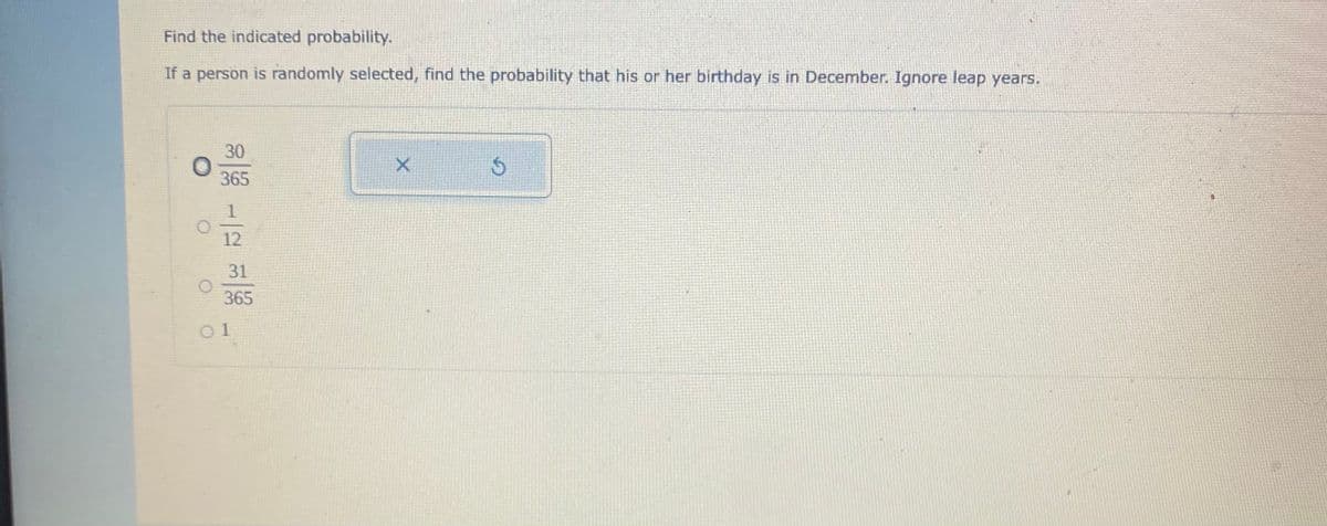 Find the indicated probability.
If a person is randomly selected, find the probability that his or her birthday is in December. Ignore leap years.
30
365
12
31
365
