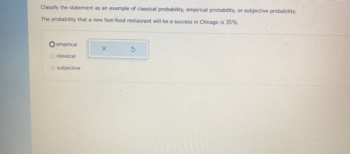 Classify the statement as an example of classical probability, empirical probability, or subjective probability.
The probability that a new fast-food restaurant will be a success in Chicago is 35%.
O empirical
O classical
O subjective
