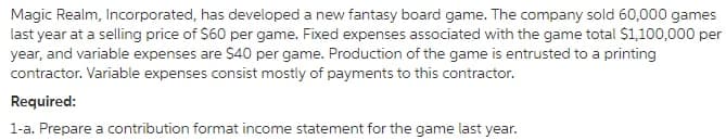 Magic Realm, Incorporated, has developed a new fantasy board game. The company sold 60,000 games
last year at a selling price of $60 per game. Fixed expenses associated with the game total $1,100,000 per
year, and variable expenses are $40 per game. Production of the game is entrusted to a printing
contractor. Variable expenses consist mostly of payments to this contractor.
Required:
1-a. Prepare a contribution format income statement for the game last year.
