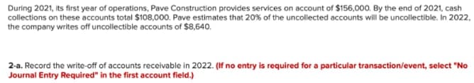 During 2021, its first year of operations, Pave Construction provides services on account of $156,000. By the end of 2021, cash
collections on these accounts total $108,000. Pave estimates that 20% of the uncollected accounts will be uncollectible, In 2022,
the company writes off uncollectible accounts of $8,640.
2-a. Record the write-off of accounts receivable in 2022. (If no entry is required for a particular transaction/event, select "No
Journal Entry Required" in the first account field.)
