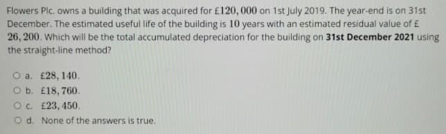 Flowers Plc. owns a building that was acquired for £120, 000 on 1st July 2019. The year-end is on 31st
December. The estimated useful life of the building is 10 years with an estimated residual value of £
26, 200. Which will be the total accumulated depreciation for the building on 31st December 2021 using
the straight-line method?
O a. £28, 140.
O b. £18, 760.
O c. £23, 450.
O d. None of the answers is true.
