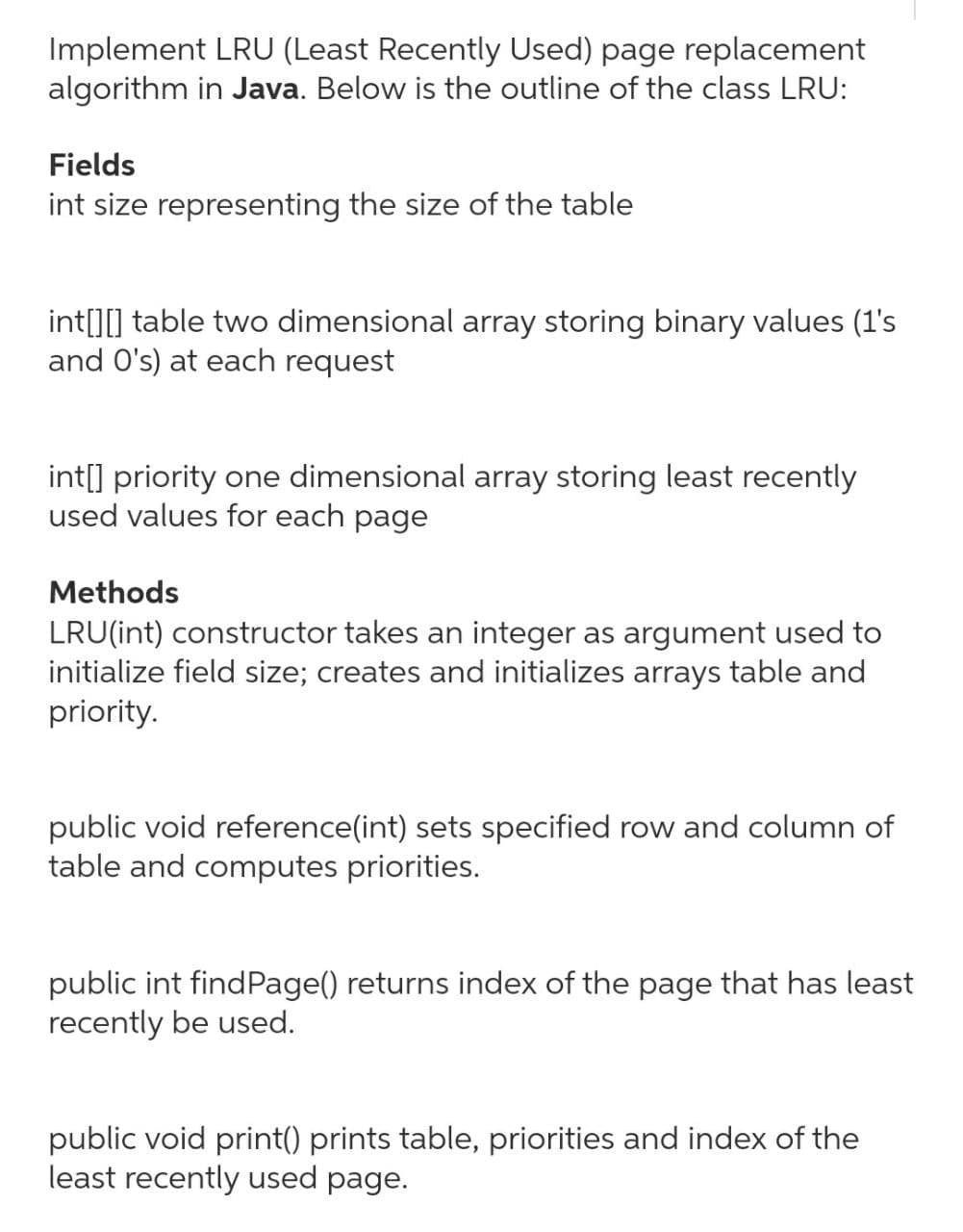 Implement LRU (Least Recently Used) page replacement
algorithm in Java. Below is the outline of the class LRU:
Fields
int size representing the size of the table
int[][] table two dimensional array storing binary values (1's
and O's) at each request
int[] priority one dimensional array storing least recently
used values for each page
Methods
LRU(int) constructor takes an integer as argument used to
initialize field size; creates and initializes arrays table and
priority.
public void reference(int) sets specified row and column of
table and computes priorities.
public int findPage() returns index of the page that has least
recently be used.
public void print() prints table, priorities and index of the
least recently used page.
