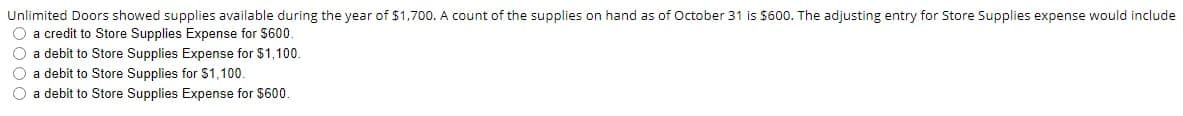 Unlimited Doors showed supplies available during the year of $1,700. A count of the supplies on hand as of October 31 is $600. The adjusting entry for Store Supplies expense would include
O a credit to Store Supplies Expense for S600.
O a debit to Store Supplies Expense for $1,100.
O a debit to Store Supplies for S1,100.
O a debit to Store Supplies Expense for $600.
