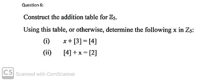 Question 6:
Construct the addition table for Zs.
Using this table, or otherwise, determine the following x in Zs:
(i)
x+ [3] = [4]
(ii)
[4]+x = [2]
CS Scanned with CamScanner
