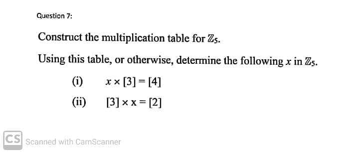 Question 7:
Construct the multiplication table for Zs.
Using this table, or otherwise, determine the following x in Zs.
(i)
xx [3] = [4]
(ii)
[3] x x = [2]
CS
Scanned with CamScanner
