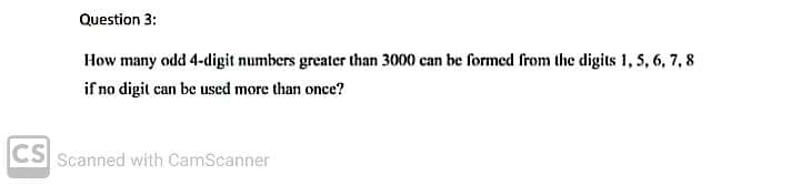 Question 3:
How many odd 4-digit numbers greater than 3000 can be formed from the digits 1, 5, 6, 7, 8
if no digit can be used more than once?
CS Scanned with CamScanner
