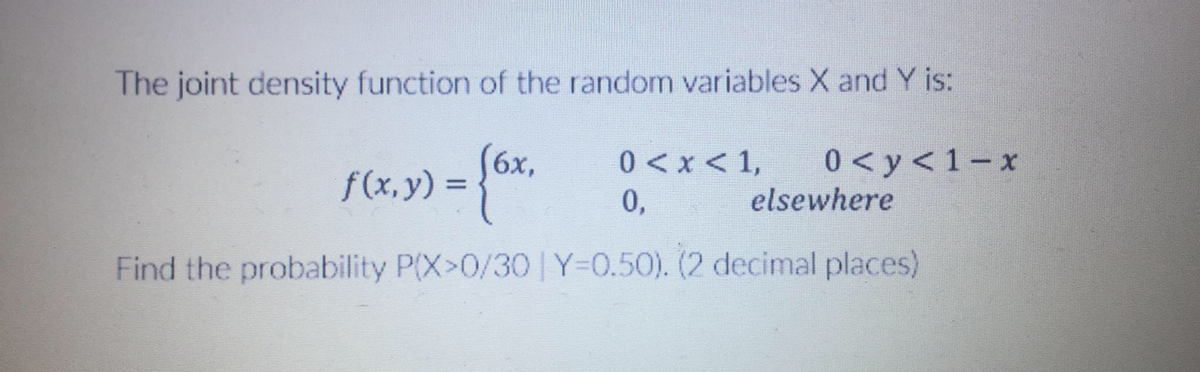 The joint density function of the random variables X and Y is:
(6x,
f(x,y) =
0<x <1,
0 < y <1– x
0,
elsewhere
Find the probability P(X>0/30 Y=0.50). (2 decimal places)
