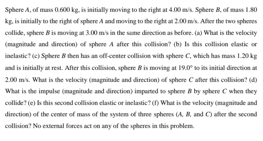 Sphere A, of mass 0.600 kg, is initially moving to the right at 4.00 m/s. Sphere B, of mass 1.80
kg, is initially to the right of sphere A and moving to the right at 2.00 m/s. After the two spheres
collide, sphere B is moving at 3.00 m/s in the same direction as before. (a) What is the velocity
(magnitude and direction) of sphere A after this collision? (b) Is this collision elastic or
inelastic? (c) Sphere B then has an off-center collision with sphere C, which has mass 1.20 kg
and is initially at rest. After this collision, sphere B is moving at 19.0° to its initial direction at
2.00 m/s. What is the velocity (magnitude and direction) of sphere C after this collision? (d)
What is the impulse (magnitude and direction) imparted to sphere B by sphere C when they
collide? (e) Is this second collision elastic or inelastic? (f) What is the velocity (magnitude and
direction) of the center of mass of the system of three spheres (A, B, and C) after the second
collision? No external forces act on any of the spheres in this problem.
