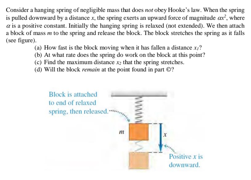 Consider a hanging spring of negligible mass that does not obey Hooke's law. When the spring
is pulled downward by a distance x, the spring exerts an upward force of magnitude ax², where
a is a positive constant. Initially the hanging spring is relaxed (not extended). We then attach
a block of mass m to the spring and release the block. The block stretches the spring as it falls
(see figure).
(a) How fast is the block moving when it has fallen a distance x?
(b) At what rate does the spring do work on the block at this point?
(c) Find the maximum distance x2 that the spring stretches.
(d) Will the block remain at the point found in part ©?
Block is attached
to end of relaxed
spring, then released.
m
Positive x is
downward.
