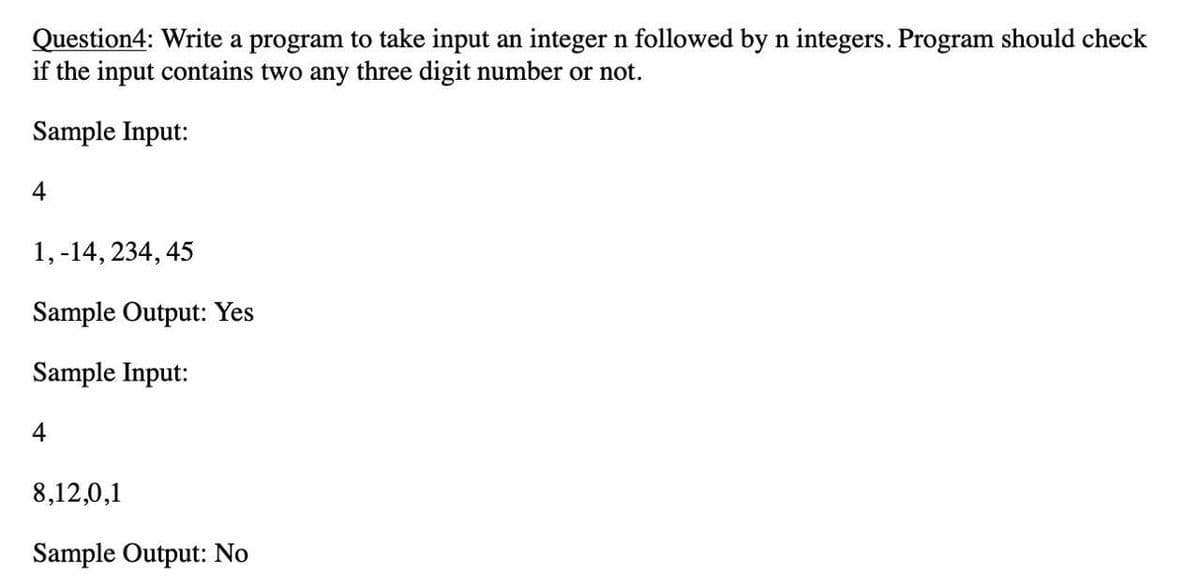 Question4: Write a program to take input an integer n followed by n integers. Program should check
if the input contains two any three digit number or not.
Sample Input:
4
1, -14, 234, 45
Sample Output: Yes
Sample Input:
4
8,12,0,1
Sample Output: No
