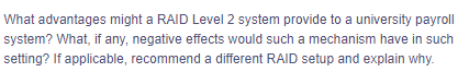 What advantages might a RAID Level 2 system provide to a university payroll
system? What, if any, negative effects would such a mechanism have in such
setting? If applicable, recommend a different RAID setup and explain why.