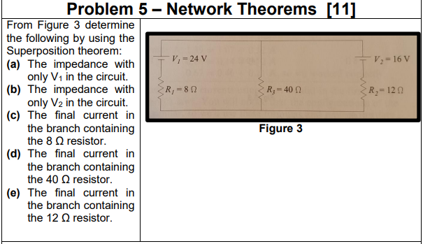 Problem 5 - Network Theorems [11]
From Figure 3 determine
the following by using the
Superposition theorem:
(a) The impedance with
only V1 in the circuit.
(b) The impedance with
only V2 in the circuit.
(c) The final current in
the branch containing
the 8 Q resistor.
V, = 24 V
V; = 16 V
R, = 8 0
R=40 0
R3=120
Figure 3
(d) The final current in
the branch containing
the 40 Q resistor.
(e) The final current in
the branch containing
the 12 Q resistor.
