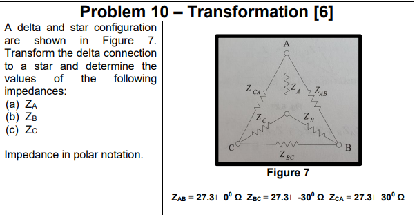 Problem 10 – Transformation [6]
A delta and star configuration
shown in Figure 7.
Transform the delta connection
are
to a star and determine the
values
impedances:
(a) ZA
(b) ZB
(c) Zc
of
the
following
Z CAS
zZAB
wi
B
Impedance in polar notation.
2 BC
Figure 7
ZAB = 27.3L0° Q ZBc = 27.3L-30° Q ZCA = 27.3L 30° Q
