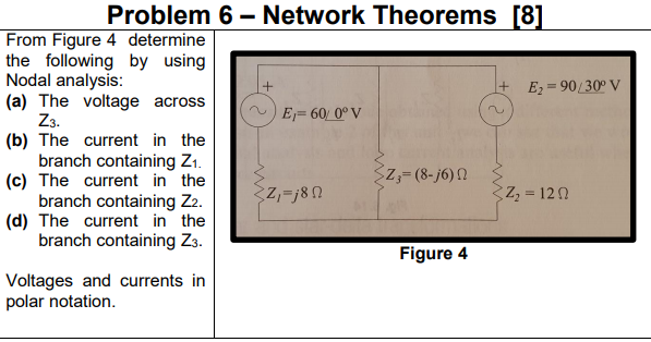 Problem 6 – Network Theorems [8]
From Figure 4 determine
the following by using
Nodal analysis:
(a) The voltage across
Z3.
(b) The current in the
branch containing Z1.
(c) The current in the
branch containing Z2.
(d) The current in the
branch containing Z3.
+ E2=90/30° V
E=60 0°V
Z,= (8- j6) N
Z,=j8N
Z, 120
Figure 4
Voltages and currents in
polar notation.
