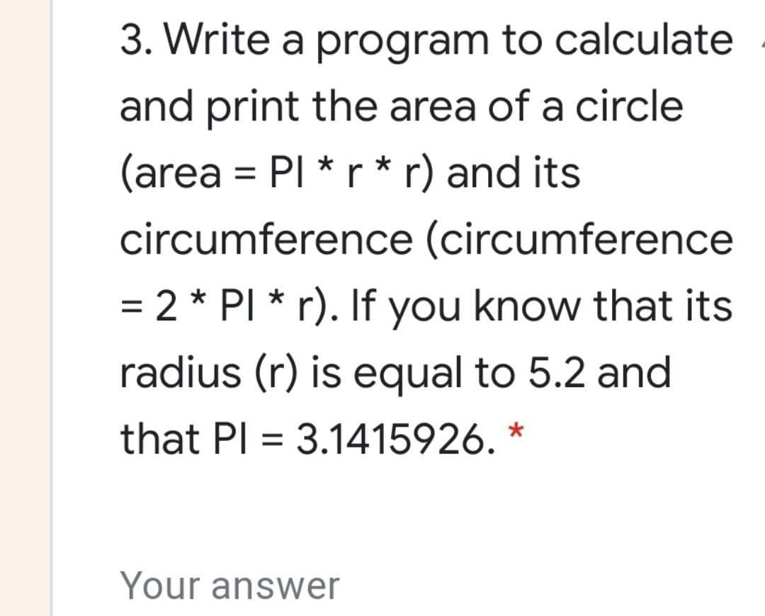 3. Write a program to calculate
and print the area of a circle
(area = PI *r * r) and its
circumference (circumference
= 2 * PI * r). If you know that its
radius (r) is equal to 5.2 and
that Pl = 3.1415926. *
Your answer
