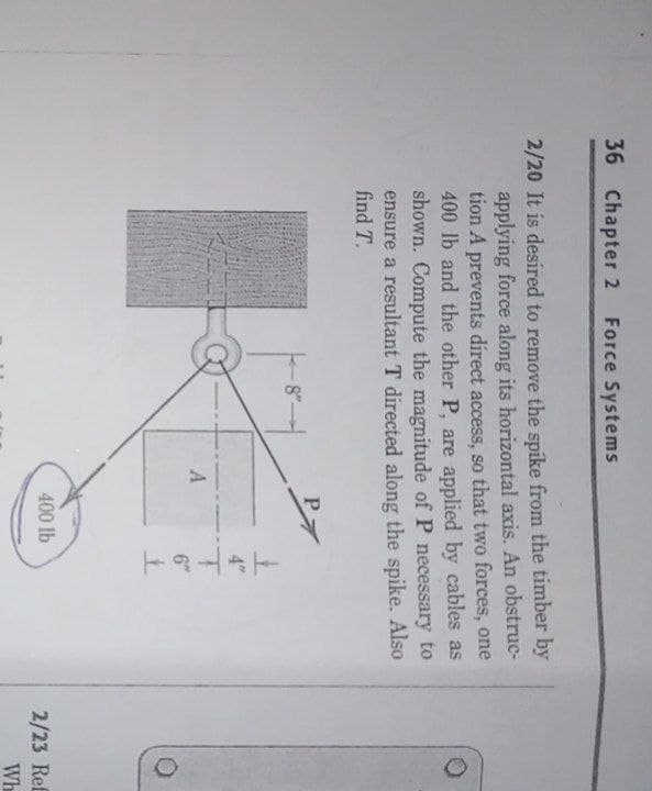 36 Chapter 2
Force Systems
2/20 It is desired to remove the spike from the timber by
applying force along its horizontal axis. An obstruc-
tion A prevents direct access, so that two forces, one
400 lb and the other P, are applied by cables as
shown. Compute the magnitude of P necessary to
ensure a resultant T directed along the spike. Also
find T.
P
6"
400 lb
2/23 Ref
Wh
